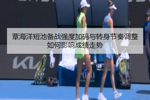 覃海洋短池备战强度加码与转身节奏调整如何影响成绩走势