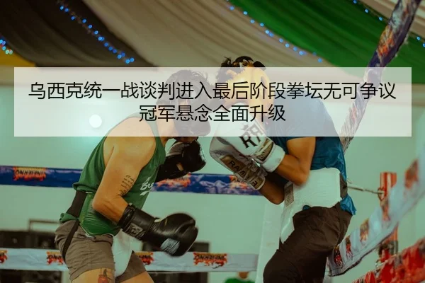 乌西克统一战谈判进入最后阶段拳坛无可争议冠军悬念全面升级