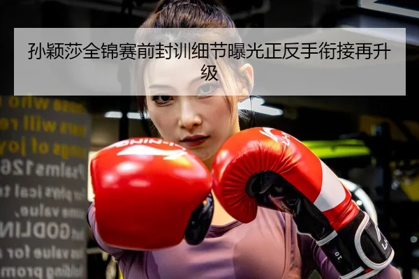 孙颖莎全锦赛前封训细节曝光正反手衔接再升级
